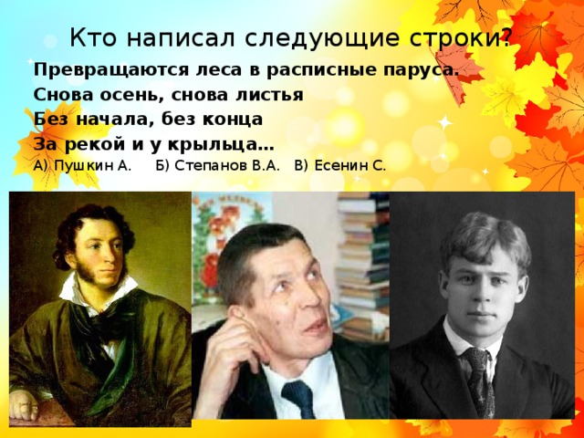 Кто написал следующие строки? Превращаются леса в расписные паруса. Снова осень, снова листья Без начала, без конца За рекой и у крыльца… А) Пушкин А. Б) Степанов В.А. В) Есенин С. 