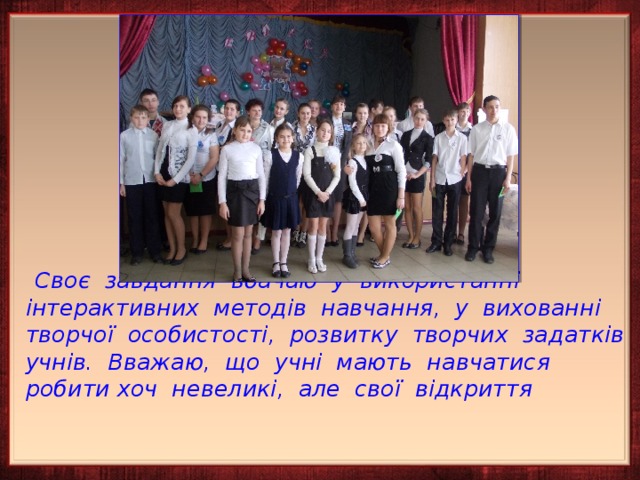   Своє завдання вбачаю у використанні інтерактивних методів навчання, у вихованні творчої особистості, розвитку творчих задатків учнів. Вважаю, що учні мають навчатися робити хоч невеликі, але свої відкриття    