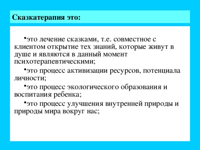 Сказкатерапия это: это лечение сказками, т.е. совместное с клиентом открытие тех знаний, которые живут в душе и являются в данный момент психотерапевтическими; это процесс активизации ресурсов, потенциала личности; это процесс экологического образования и воспитания ребенка; это процесс улучшения внутренней природы и природы мира вокруг нас; Слайд№4  