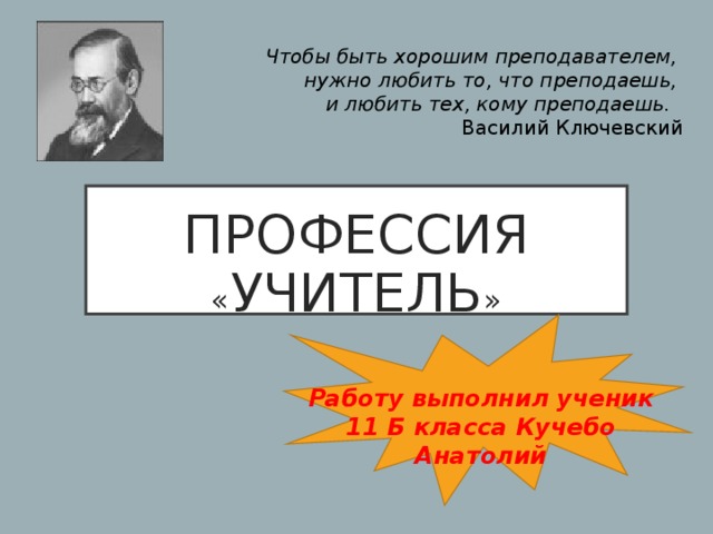 Чтобы быть хорошим преподавателем, нужно любить то, что преподаешь, и  любить тех, кому преподаешь.  Василий Ключевский ПРОФЕССИЯ « УЧИТЕЛЬ » Работу выполнил ученик 11 Б класса Кучебо Анатолий 