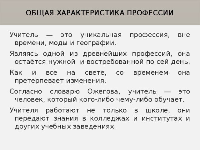 ОБЩАЯ ХАРАКТЕРИСТИКА ПРОФЕССИИ Учитель — это уникальная профессия, вне времени, моды и географии. Являясь одной из древнейших профессий, она остаётся нужной и востребованной по сей день. Как и всё на свете, со временем она претерпевает изменения. Согласно словарю Ожегова, учитель — это человек, который кого-либо чему-либо обучает. Учителя работают не только в школе, они передают знания в колледжах и институтах и других учебных заведениях. 