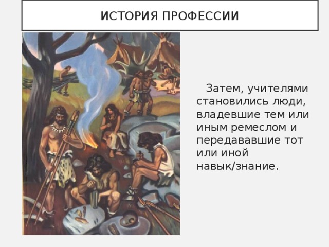 ИСТОРИЯ ПРОФЕССИИ  Затем, учителями становились люди, владевшие тем или иным ремеслом и передававшие тот или иной навык/знание. 