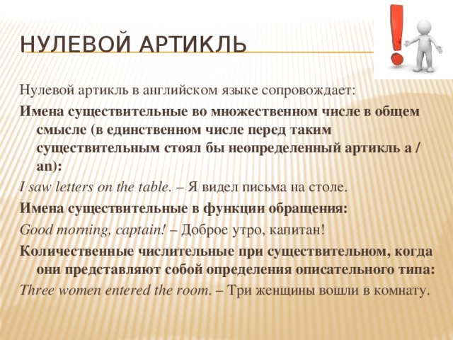 Нулевой артикль Нулевой артикль в английском языке сопровождает: Имена существительные во множественном числе в общем смысле (в единственном числе перед таким существительным стоял бы неопределенный артикль a / an): I saw letters on the table. – Я видел письма на столе. Имена существительные в функции обращения: Good morning, captain! – Доброе утро, капитан! Количественные числительные при существительном, когда они представляют собой определения описательного типа: Three women entered the room . – Три женщины вошли в комнату. 