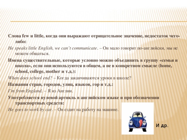 Слова few и little, когда они выражают отрицательное значение, недостаток чего-либо: He speaks little English, we can’t communicate . – Он мало говорит по-английски, мы не можем общаться. Имена существительные, которые условно можно объединить в группу «семья и школа», если они используются в общем, а не в конкретном смысле (home, school, college, mother и т.д.): When does school end? – Когда заканчиваются уроки в школе? Названия стран, городов, улиц, языков, гор и т.д.: I’m from England. – Я из Англии. Употребляется нулевой артикль в английском языке и при обозначении транспортных средств: He goes to work by car. – Он ездит на работу на машине. И др. 