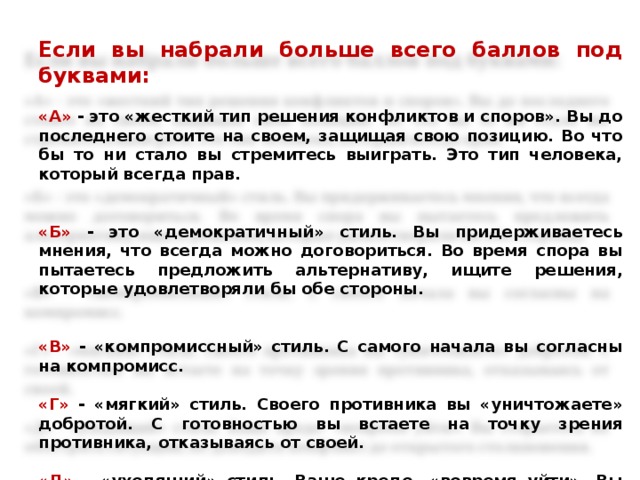 Если вы набрали больше всего баллов под буквами:   «А» - это «жесткий тип решения конфликтов и споров». Вы до последнего стоите на своем, защищая свою позицию. Во что бы то ни стало вы стремитесь выиграть. Это тип человека, который всегда прав.     «Б» - это «демократичный» стиль. Вы придерживаетесь мнения, что всегда можно договориться. Во время спора вы пытаетесь предложить альтернативу, ищите решения, которые удовлетворяли бы обе стороны.     «В» - «компромиссный» стиль. С самого начала вы согласны на компромисс.   «Г» - «мягкий» стиль. Своего противника вы «уничтожаете» добротой. С готовностью вы встаете на точку зрения противника, отказываясь от своей.   «Д» - «уходящий» стиль. Ваше кредо- «вовремя уйти». Вы стараетесь не обострять ситуацию, не доводить конфликт до открытого столкновения.
