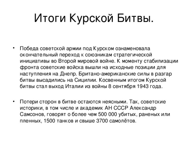 Итоги Курской Битвы. Победа советской армии под Курском ознаменовала окончательный переход к союзникам стратегической инициативы во Второй мировой войне. К моменту стабилизации фронта советские войска вышли на исходные позиции для наступления на Днепр. Британо-американские силы в разгар битвы высадились на Сицилии. Косвенным итогом Курской битвы стал выход Италии из войны 8 сентября 1943 года.  Потери сторон в битве остаются неясными. Так, советские историки, в том числе и академик АН СССР Александр Самсонов, говорят о более чем 500 000 убитых, раненых или пленных, 1500 танков и свыше 3700 самолётов. 