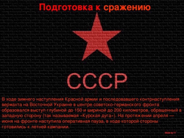 Подготовка к сражению В ходе зимнего наступления Красной армии и последовавшего контрнаступления вермахта на Восточной Украине в центре советско-германского фронта образовался выступ глубиной до 150 и шириной до 200 километров, обращенный в западную сторону (так называемая «Курская дуга»). На протяжении апреля — июня на фронте наступила оперативная пауза, в ходе которой стороны готовились к летней кампании. 