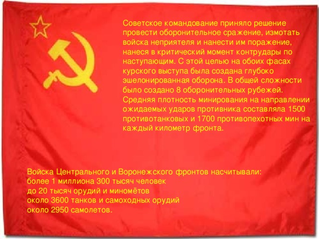 Советское командование приняло решение провести оборонительное сражение, измотать войска неприятеля и нанести им поражение, нанеся в критический момент контрудары по наступающим. С этой целью на обоих фасах курского выступа была создана глубоко эшелонированная оборона. В общей сложности было создано 8 оборонительных рубежей. Средняя плотность минирования на направлении ожидаемых ударов противника составляла 1500 противотанковых и 1700 противопехотных мин на каждый километр фронта. Войска Центрального и Воронежского фронтов насчитывали: более 1 миллиона 300 тысяч человек до 20 тысяч орудий и миномётов около 3600 танков и самоходных орудий около 2950 самолетов. 