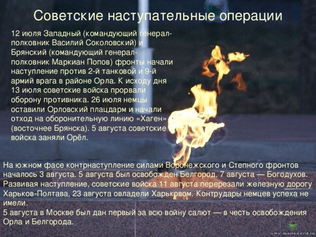 Советские наступательные операции 12 июля Западный (командующий генерал-полковник Василий Соколовский) и Брянский (командующий генерал-полковник Маркиан Попов) фронты начали наступление против 2-й танковой и 9-й армий врага в районе Орла. К исходу дня 13 июля советские войска прорвали оборону противника. 26 июля немцы оставили Орловский плацдарм и начали отход на оборонительную линию «Хаген» (восточнее Брянска). 5 августа советские войска заняли Орёл. На южном фасе контрнаступление силами Воронежского и Степного фронтов началось 3 августа. 5 августа был освобожден Белгород, 7 августа — Богодухов. Развивая наступление, советские войска 11 августа перерезали железную дорогу Харьков-Полтава, 23 августа овладели Харьковом. Контрудары немцев успеха не имели. 5 августа в Москве был дан первый за всю войну салют — в честь освобождения Орла и Белгорода. 