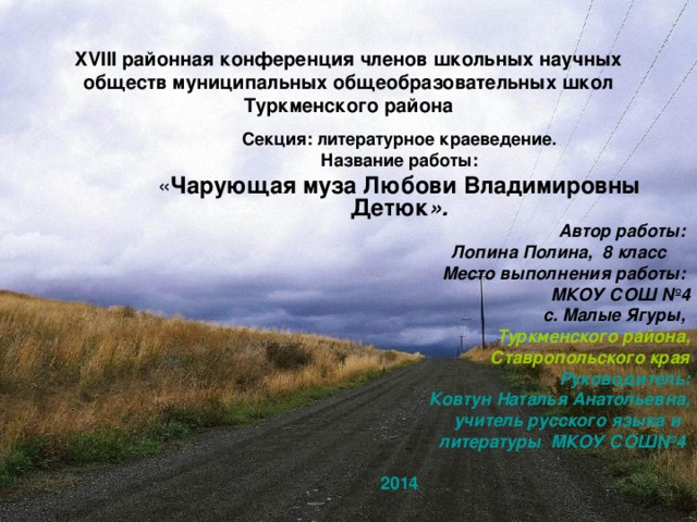 XVIII районная конференция членов школьных научных обществ муниципальных общеобразовательных школ Туркменского района Секция: литературное краеведение. Название работы: « Чарующая муза Любови Владимировны Детюк ». Автор работы: Лопина Полина, 8 класс Место выполнения работы: МКОУ СОШ №4 с. Малые Ягуры,  Туркменского района,  Ставропольского края Руководитель: Ковтун Наталья Анатольевна, учитель русского языка и литературы МКОУ СОШ№4   2014