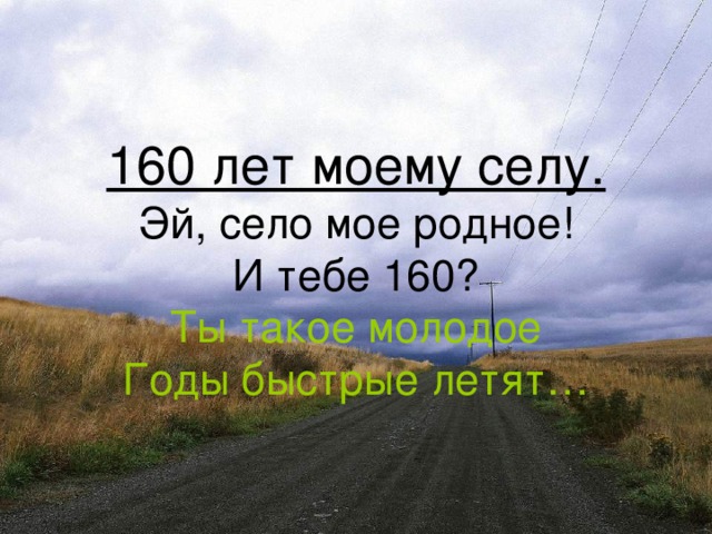 160 лет моему селу.  Эй, село мое родное!  И тебе 160?  Ты такое молодое  Годы быстрые летят…