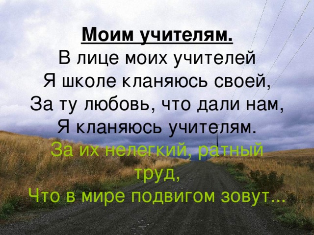 Моим учителям.  В лице моих учителей  Я школе кланяюсь своей,  За ту любовь, что дали нам,  Я кланяюсь учителям.  За их нелегкий, ратный труд,  Что в мире подвигом зовут...