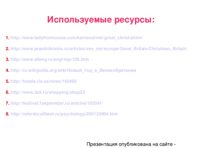 Используемые ресурсы:  1. http://www.ladyfromrussia.com/karnaval/mir/great_christ/shtml  2. http://www.prazdnikimira.ru/articles/ves_mir/europe/Great_Britain/Christmas_Britain  3. http://www.alleng.ru/engl-top/126.htm  4. http://ru.wikipedia.org/wiki/Новый_год_в_Великобритании  5. http://hotels.ria.ua/news/163465  6. http://www.2uk.ru/shopping/shop23  7. http://festival.1september.ru/articles/102041/  8. http://referats.allbest.ru/psychology/200123984.htm Презентация опубликована на сайте - viki.rdf.ru 
