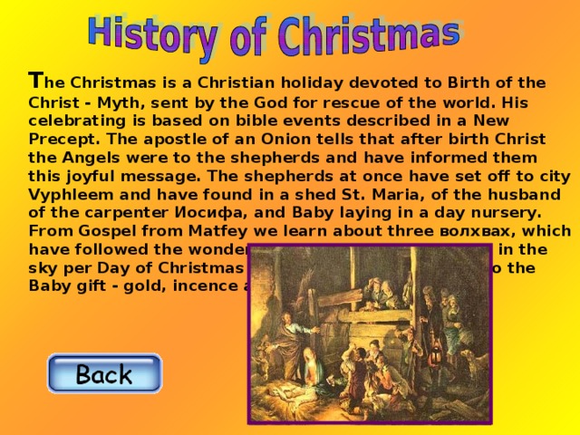 T he Christmas is a Christian holiday devoted to Birth of the Christ - Myth, sent by the God for rescue of the world. His celebrating is based on bible events described in a New Precept. The apostle of an Onion tells that after birth Christ the Angels were to the shepherds and have informed them this joyful message. The shepherds at once have set off to city Vyphleem and have found in a shed St. Maria, of the husband of the carpenter Иосифа, and Baby laying in a day nursery. From Gospel from Matfey we learn about three волхвах, which have followed the wonderful star which has appeared in the sky per Day of Christmas Мессии, and have brought to the Baby gift - gold, incence and смирну.  