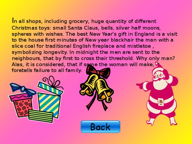 I n all shops, including grocery, huge quantity of different Christmas toys: small Santa Claus, bells, silver half moons, spheres with wishes. The best New Year's gift in England is a visit to the house first minutes of New year blackhair the man with a slice coal for traditional English fireplace and m istletoe , symbolizing longevity. In midnight the men are sent to the neighbours, that by first to cross their threshold. Why only man? Alas, it is considered, that if same the woman will make, it foretells failure to all family. 