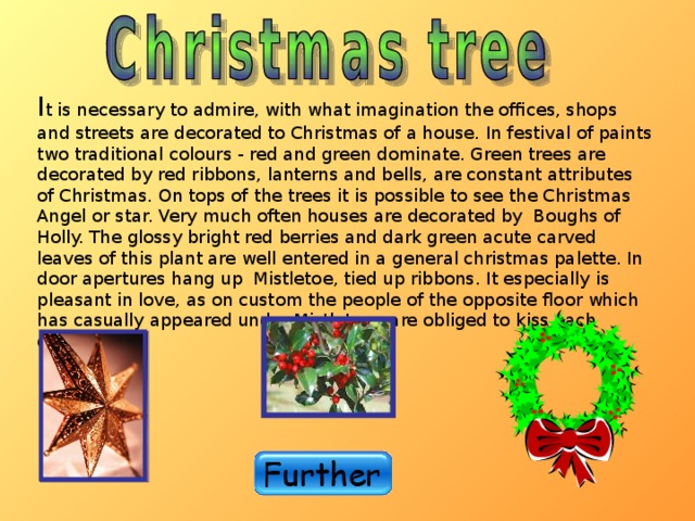 I t is necessary to admire, with what imagination the offices, shops and streets are decorated to Christmas of a house. In festival of paints two traditional colours - red and green dominate. Green trees are decorated by red ribbons, lanterns and bells, are constant attributes of Christmas. On tops of the trees it is possible to see the Christmas Angel or star. Very much often houses are decorated by Boughs of Holly. The glossy bright red berries and dark green acute carved leaves of this plant are well entered in a general christmas palette. In door apertures hang up Mistletoe, tied up ribbons. It especially is pleasant in love, as on custom the people of the opposite floor which has casually appeared under Mistletoe , are obliged to kiss each other! 