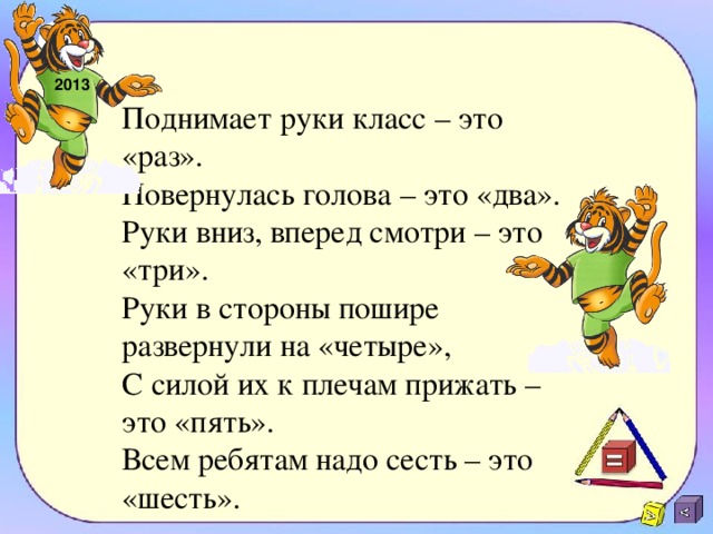 2013 Поднимает руки класс – это «раз».  Повернулась голова – это «два».  Руки вниз, вперед смотри – это «три».  Руки в стороны пошире развернули на «четыре»,  С силой их к плечам прижать – это «пять».  Всем ребятам надо сесть – это «шесть».