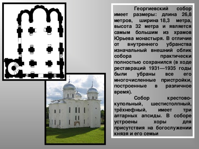  Георгиевский собор имеет размеры: длина 26,8 метров, ширина 18,3 метра, высота 32 метра и является самым большим из храмов Юрьева монастыря. В отличие от внутреннего убранства изначальный внешний облик собора практически полностью сохранился (в ходе реставраций 1931—1935 годы были убраны все его многочисленные пристройки, построенные в различное время).  Собор крестово-купольный, шестистолпный, трёхнефный, имеет три алтарных апсиды. В соборе устроены хоры для присутствия на богослужении князя и его семьи  