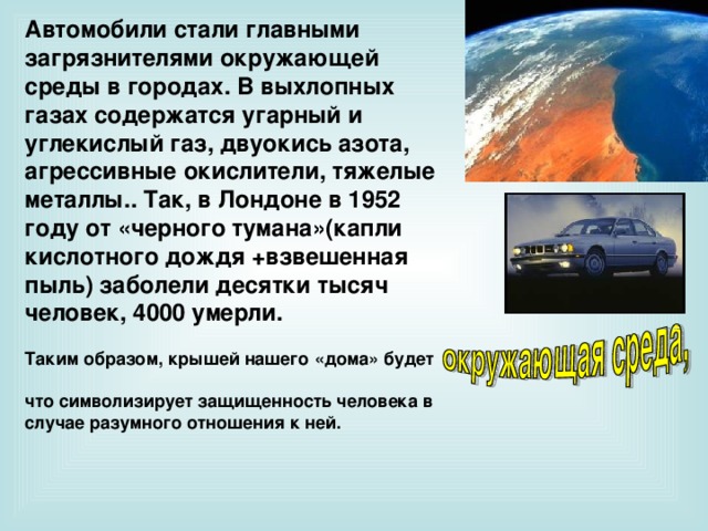 Автомобили стали главными загрязнителями окружающей среды в городах. В выхлопных газах содержатся угарный и углекислый газ, двуокись азота, агрессивные окислители, тяжелые металлы.. Так, в Лондоне в 1952 году от «черного тумана»(капли кислотного дождя +взвешенная пыль) заболели десятки тысяч человек, 4000 умерли.  Таким образом, крышей нашего «дома» будет  что символизирует защищенность человека в случае разумного отношения к ней.