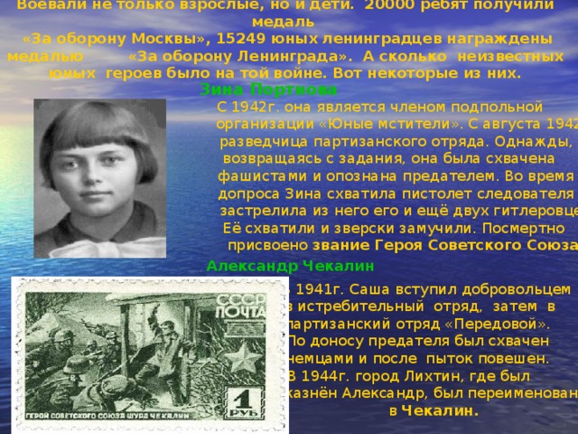 Воевали не только взрослые, но и дети. 20000 ребят получили медаль  «За оборону Москвы», 15249 юных ленинградцев награждены медалью «За оборону Ленинграда». А сколько неизвестных юных героев было на той войне. Вот некоторые из них. Зина Портнова  С 1942г. она является членом подпольной  организации «Юные мстители». С августа 1942г.  разведчица партизанского отряда. Однажды,  возвращаясь с задания, она была схвачена  фашистами и опознана предателем. Во время  допроса Зина схватила пистолет следователя и  застрелила из него его и ещё двух гитлеровцев.  Её схватили и зверски замучили. Посмертно  присвоено звание Героя Советского Союза .   Александр Чекалин  В 1941г. Саша вступил добровольцем  в истребительный отряд, затем в  партизанский отряд «Передовой».  По доносу предателя был схвачен  немцами и после пыток повешен.  В 1944г. город Лихтин, где был  казнён Александр, был переименован  в Чекалин. 