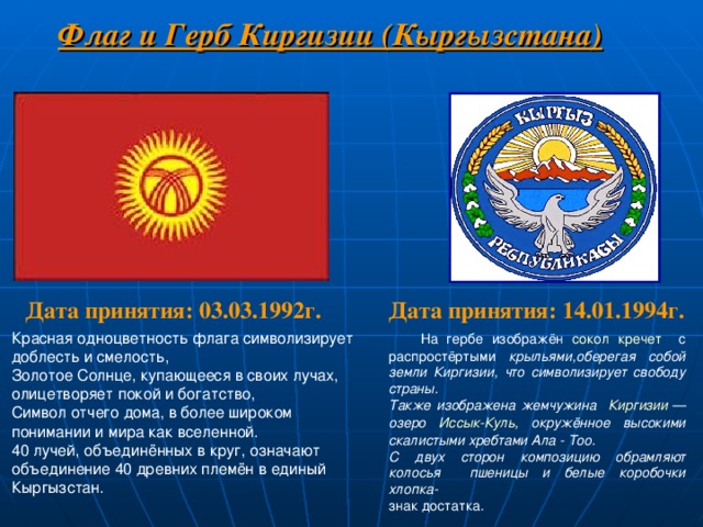 Флаг и Герб Киргизии (Кыргызстана) Дата принятия: 14.01.1994г. Дата принятия: 03.03.1992г. Красная одноцветность флага символизирует доблесть и смелость, Золотое Солнце, купающееся в своих лучах, олицетворяет покой и богатство, Символ отчего дома, в более широком понимании и мира как вселенной. 40 лучей, объединённых в круг, означают объединение 40 древних племён в единый Кыргызстан.  На гербе изображён сокол  кречет с распростёртыми крыльями,оберегая собой земли Киргизии, что символизирует свободу страны. Также изображена жемчужина Киргизии  — озеро Иссык-Куль , окружённое высокими скалистыми хребтами Ала - Тоо. С двух сторон композицию обрамляют колосья пшеницы и белые коробочки хлопка- знак достатка. 