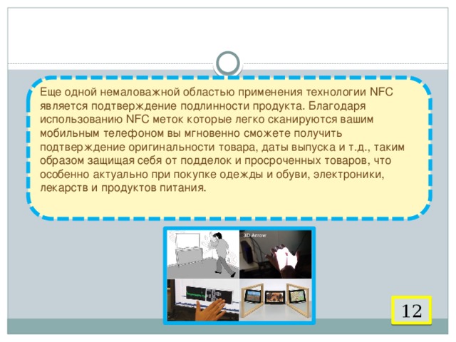  9. Подтверждение подлинности продукта   Еще одной немаловажной областью применения технологии NFC является подтверждение подлинности продукта. Благодаря использованию NFC меток которые легко сканируются вашим мобильным телефоном вы мгновенно сможете получить подтверждение оригинальности товара, даты выпуска и т.д., таким образом защищая себя от подделок и просроченных товаров, что особенно актуально при покупке одежды и обуви, электроники, лекарств и продуктов питания.   12 