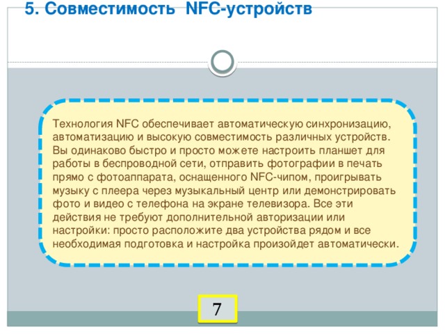 5. Совместимость NFC-устройств      Технология NFC обеспечивает автоматическую синхронизацию, автоматизацию и высокую совместимость различных устройств. Вы одинаково быстро и просто можете настроить планшет для работы в беспроводной сети, отправить фотографии в печать прямо с фотоаппарата, оснащенного NFC-чипом, проигрывать музыку с плеера через музыкальный центр или демонстрировать фото и видео с телефона на экране телевизора. Все эти действия не требуют дополнительной авторизации или настройки: просто расположите два устройства рядом и все необходимая подготовка и настройка произойдет автоматически. 7 