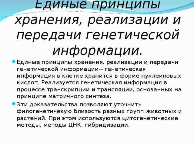 Единые принципы хранения, реализации и передачи генетической информации. Единые принципы хранения, реализации и передачи генетической информации-- генетическая информация в клетке хранится в форме нуклеиновых кислот. Реализуется генетическая информация в процессе транскрипции и трансляции, основанных на принципе матричного синтеза. Эти доказательства позволяют уточнить филогенетичекую близость разных групп животных и растений. При этом используются цитогенетические методы, методы ДНК, гибридизации.   