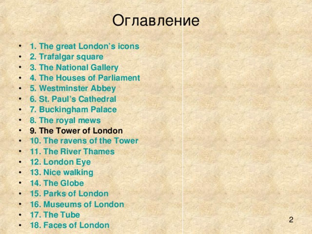 Оглавление 1. The great London’s icons 2. Trafalgar square 3. The National Gallery 4. The Houses of Parliament 5. Westminster Abbey 6. St. Paul’s Cathedral 7. Buckingham Palace 8. The royal mews 9. The Tower of London 10. The ravens of the Tower 11. The River Thames 12. London Eye 13. Nice walking 14. The Globe 15. Parks of London 16. Museums of London 17. The Tube 18. Faces of London 