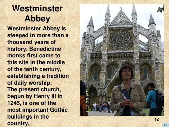 Westminster  Abbey Westminster Abbey is steeped in more than a thousand years of history. Benedictine monks first came to this site in the middle of the tenth century, establishing a tradition of daily worship . The present church, begun by Henry III in 1245, is one of the most important Gothic buildings in the country, 