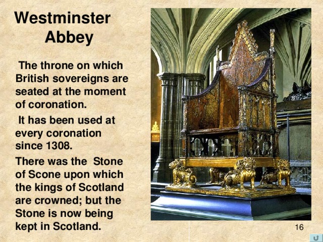 Westminster  Abbey  T he throne on which British sovereigns are seated at the moment of coronation .  It has been used at every coronation since 1308.  There was the  Stone of Scone upon which the kings of Scotland are crowned; but the Stone is now being kept in Scotland. 