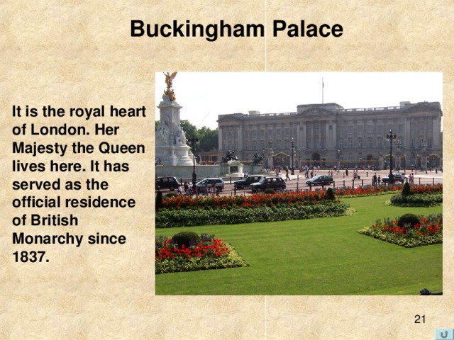 Buckingham Palace It is the royal heart of London. Her Majesty the Queen lives here. It has served as the official residence of British Monarchy since 1837. 