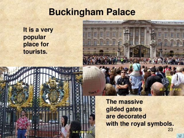 Buckingham Palace It is a very popular place for tourists. The massive gilded gates are decorated with the royal symbols.  