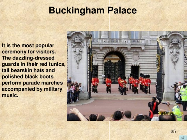 Buckingham Palace  It is the most popular  ceremony for visitors.  The dazzling-dressed  guards in their red tunics,  tall bearskin hats and  polished black boots  perform parade marches accompanied by military  music. 