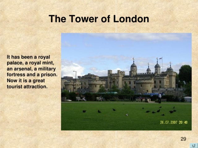 The Tower of London It has been a royal  palace, a royal mint,  an arsenal, a military  fortress and a prison.  Now it is a great  tourist attraction. 