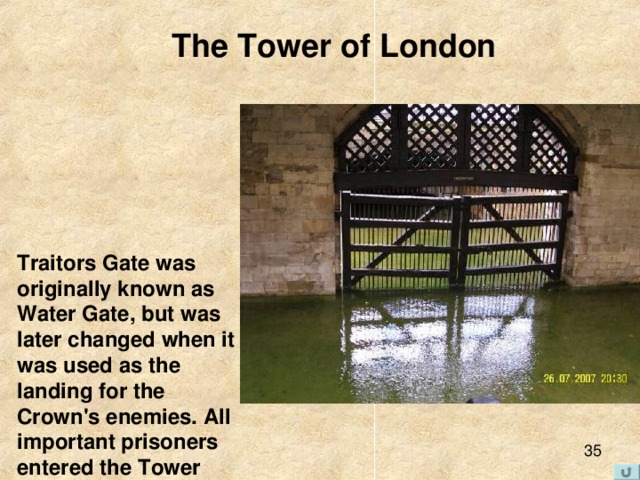 The Tower of London Traitors Gate was originally known as Water Gate, but was later changed when it was used as the landing for the Crown's enemies. All important prisoners entered the Tower through this gate .    
