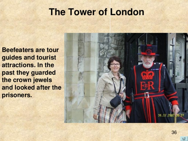 The Tower of London  Beefeaters are tour  guides and tourist attractions. In the  past they guarded  the crown jewels  and looked after the prisoners. 