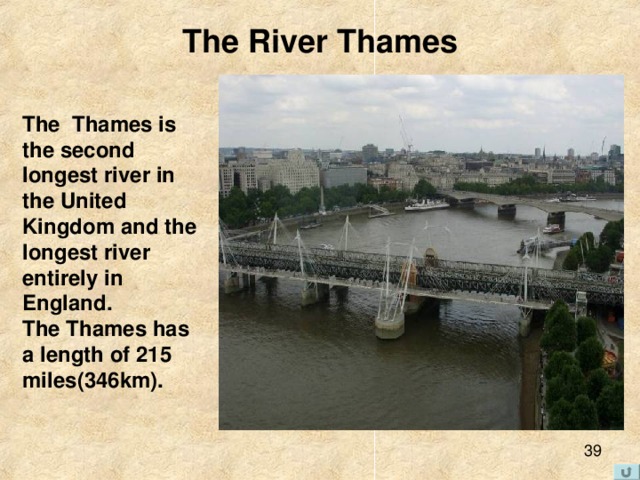 The River Thames The Thames  is the second longest river in the United Kingdom and the longest river entirely in England . The Thames has a length of 215 miles (346 km ).  