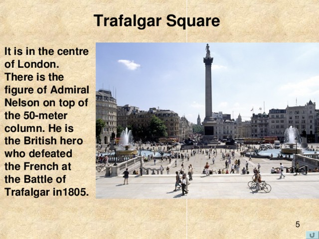 Trafalgar Square It is in the centre of London. There is the figure of Admiral Nelson on top of the 50-meter column. He is the British hero who defeated the French at the Battle of Trafalgar in1805. 