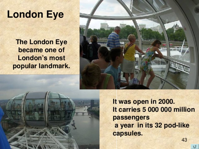 London Eye The London Eye became one of London’s most popular landmark. It was open in 2000. It carries 5 000 000 million passengers  a year in its 32 pod-like capsules. 