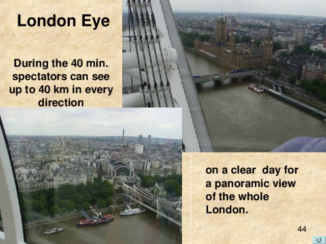 London Eye  During the 40 min. spectators can see up to 40 km in every direction  on a clear day for a panoramic view of the whole London. 