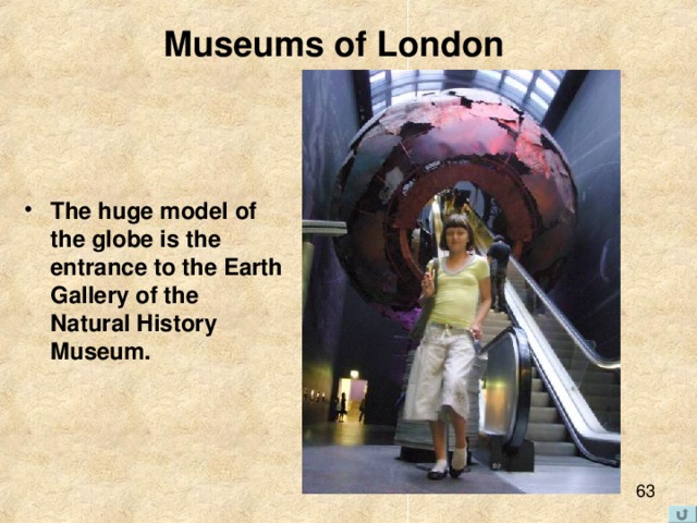 Museums of London   The huge model of the globe is the entrance to the Earth Gallery of the Natural History Museum. 
