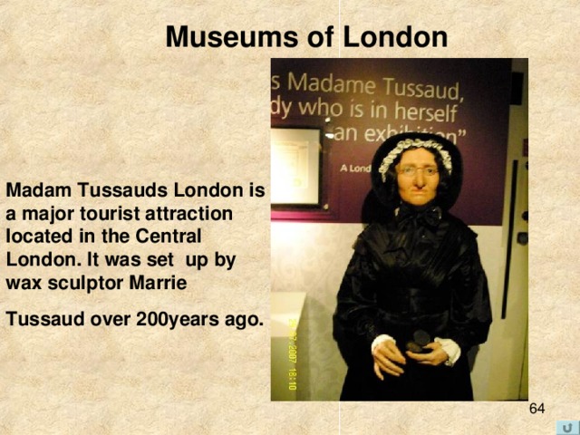 Museums of London   Madam Tussauds London is a major tourist attraction located in the Central London. It was set up by wax sculptor Marrie Tussaud over 200years ago.  