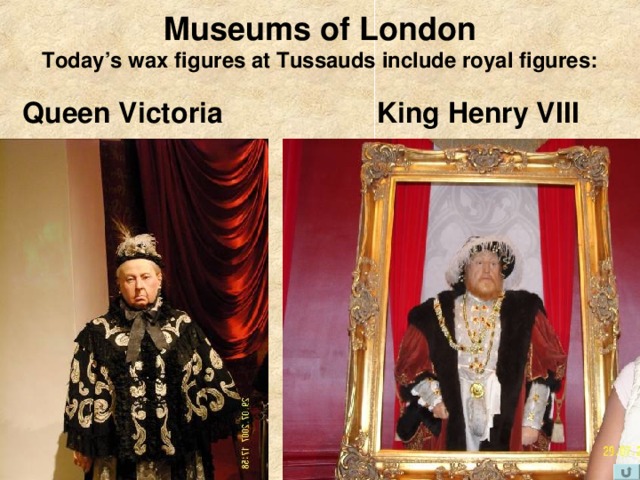 Museums of London  Today’s wax figures at Tussauds include royal figures:  King Henry VIII Queen Victoria  