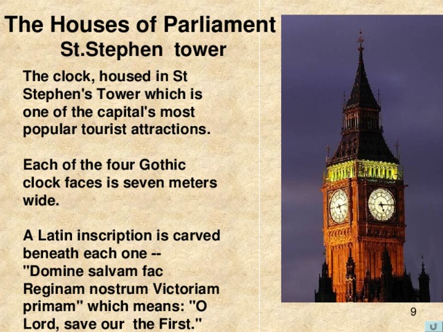 The Houses of Parliament  St.Stephen tower The clock, housed in St Stephen's Tower which is one of the capital's most popular tourist attractions.   Each of the four Gothic clock faces is seven meters wide.   A Latin inscription is carved beneath each one -- 