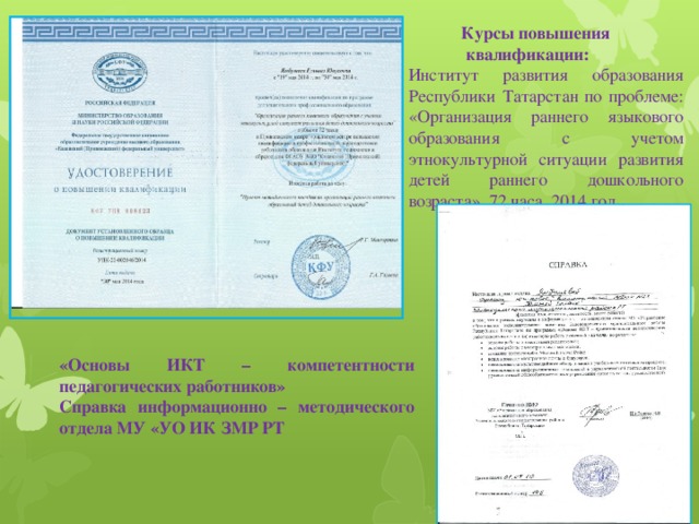  Курсы повышения  квалификации: Институт развития образования Республики  Татарстан по проблеме: «Организация раннего языкового образования с учетом этнокультурной ситуации развития детей раннего дошкольного возраста», 72 часа, 2014 год   «Основы ИКТ – компетентности педагогических работников» Справка информационно – методического отдела МУ «УО ИК ЗМР РТ  
