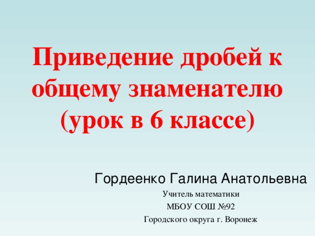 Приведение дробей к общему знаменателю  (урок в 6 классе)   Гордеенко Галина Анатольевна Учитель математики МБОУ СОШ №92 Городского округа г. Воронеж 
