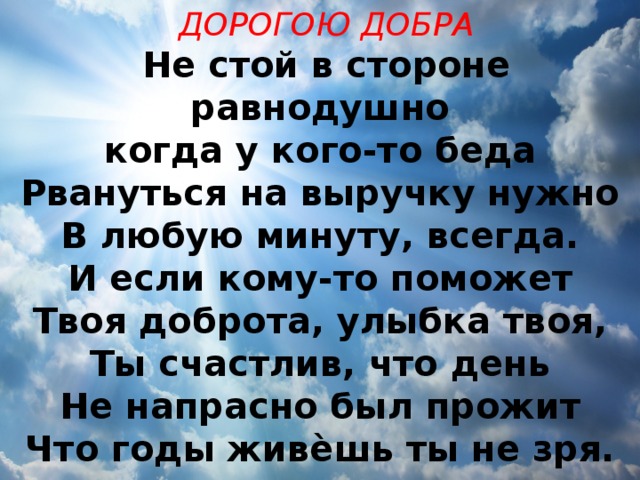 ДОРОГОЮ ДОБРА Не стой в стороне равнодушно когда у кого-то беда Рвануться на выручку нужно В любую минуту, всегда. И если кому-то поможет Твоя доброта, улыбка твоя, Ты счастлив, что день Не напрасно был прожит Что годы живѐшь ты не зря. 