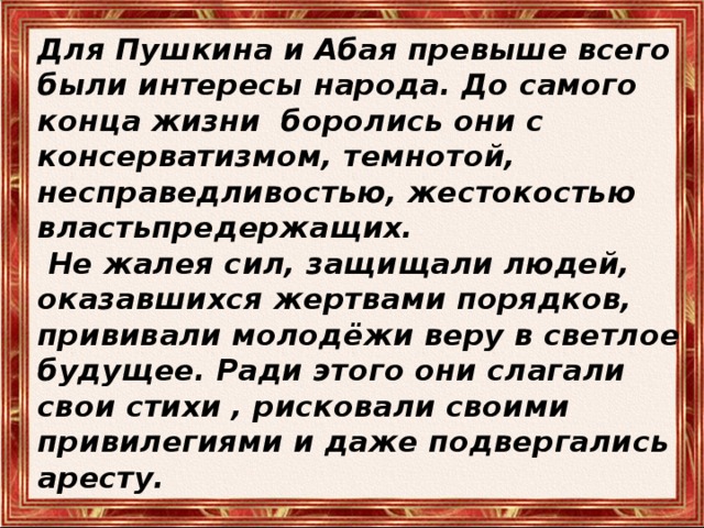 Для Пушкина и Абая превыше всего были интересы народа. До самого конца жизни боролись они с консерватизмом, темнотой, несправедливостью, жестокостью властьпредержащих.  Не жалея сил, защищали людей, оказавшихся жертвами порядков, прививали молодёжи веру в светлое будущее. Ради этого они слагали свои стихи , рисковали своими привилегиями и даже подвергались аресту. 