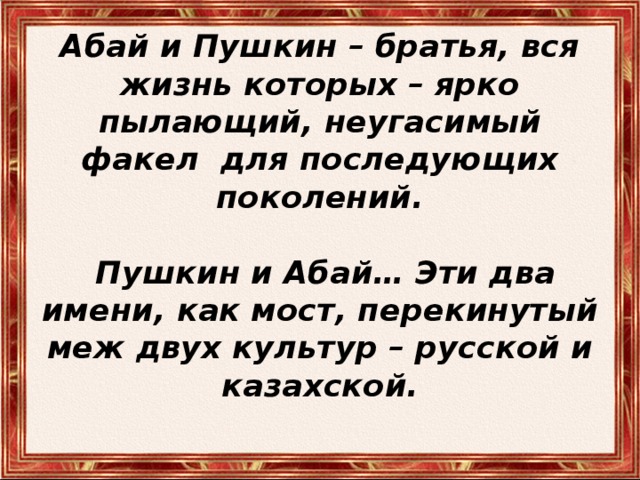 Абай и Пушкин – братья, вся жизнь которых – ярко пылающий, неугасимый факел для последующих поколений.    Пушкин и Абай… Эти два имени, как мост, перекинутый меж двух культур – русской и казахской.   